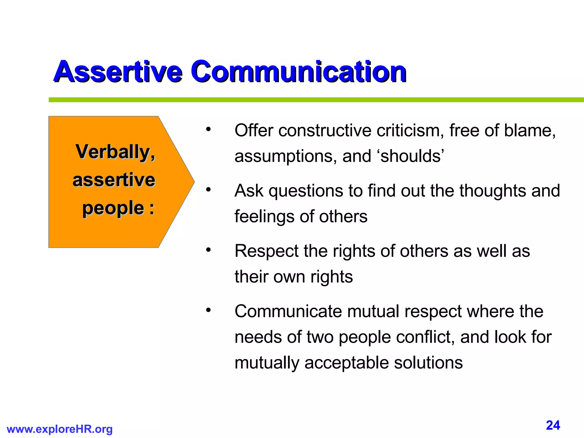 Assertive Communication Verbally, assertive people : Offer constructive criticism, free of blame, assumptions, and ‘shoulds’ Ask questions to find out the thoughts and feelings of others Respect the rights of others as well as their own rights Communicate mutual respect where the needs of two people conflict, and look for mutually acceptable solutions 