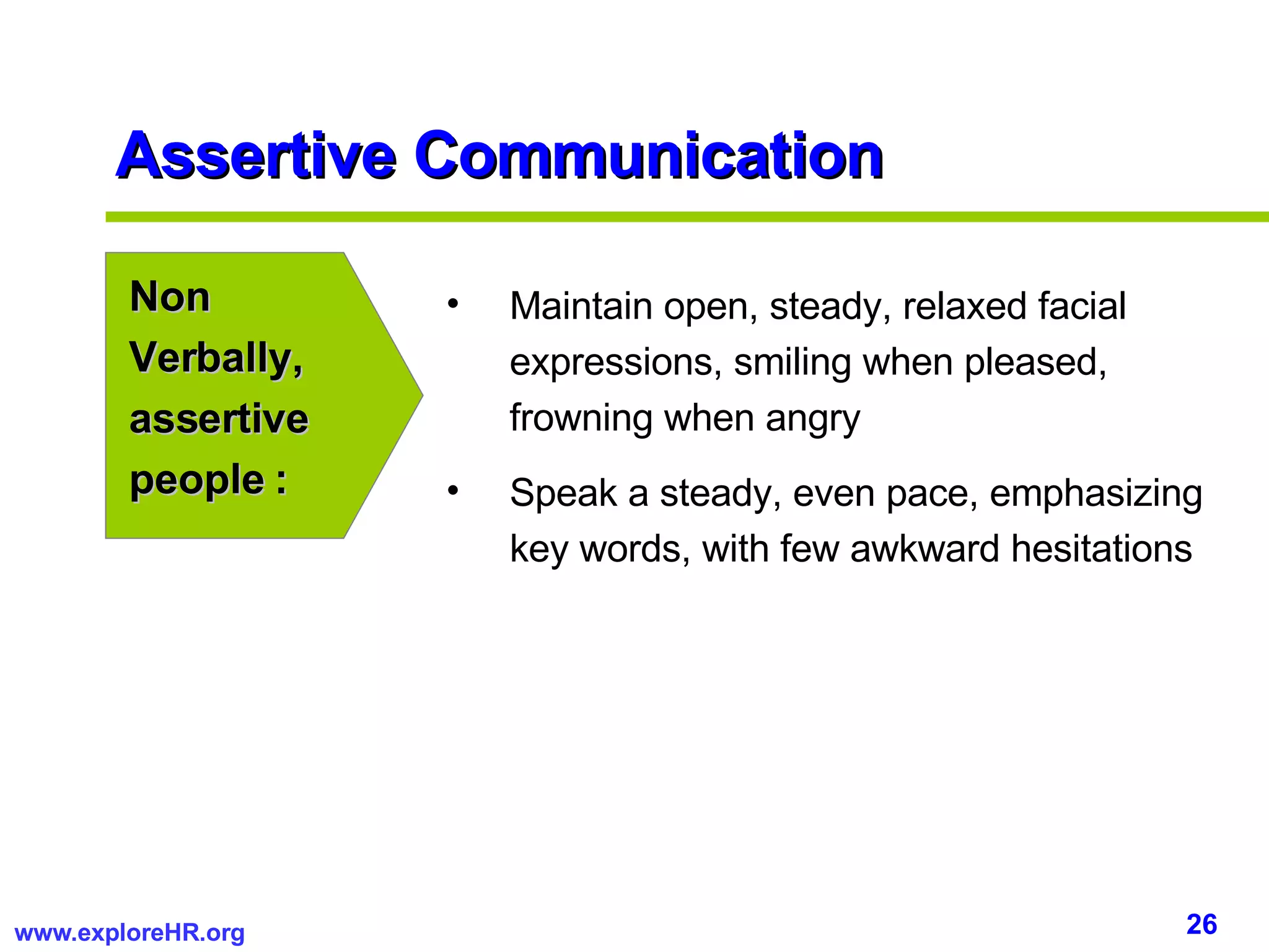Assertive Communication Non Verbally, assertive people : Maintain open, steady, relaxed facial expressions, smiling when pleased, frowning when angry Speak a steady, even pace, emphasizing key words, with few awkward hesitations 