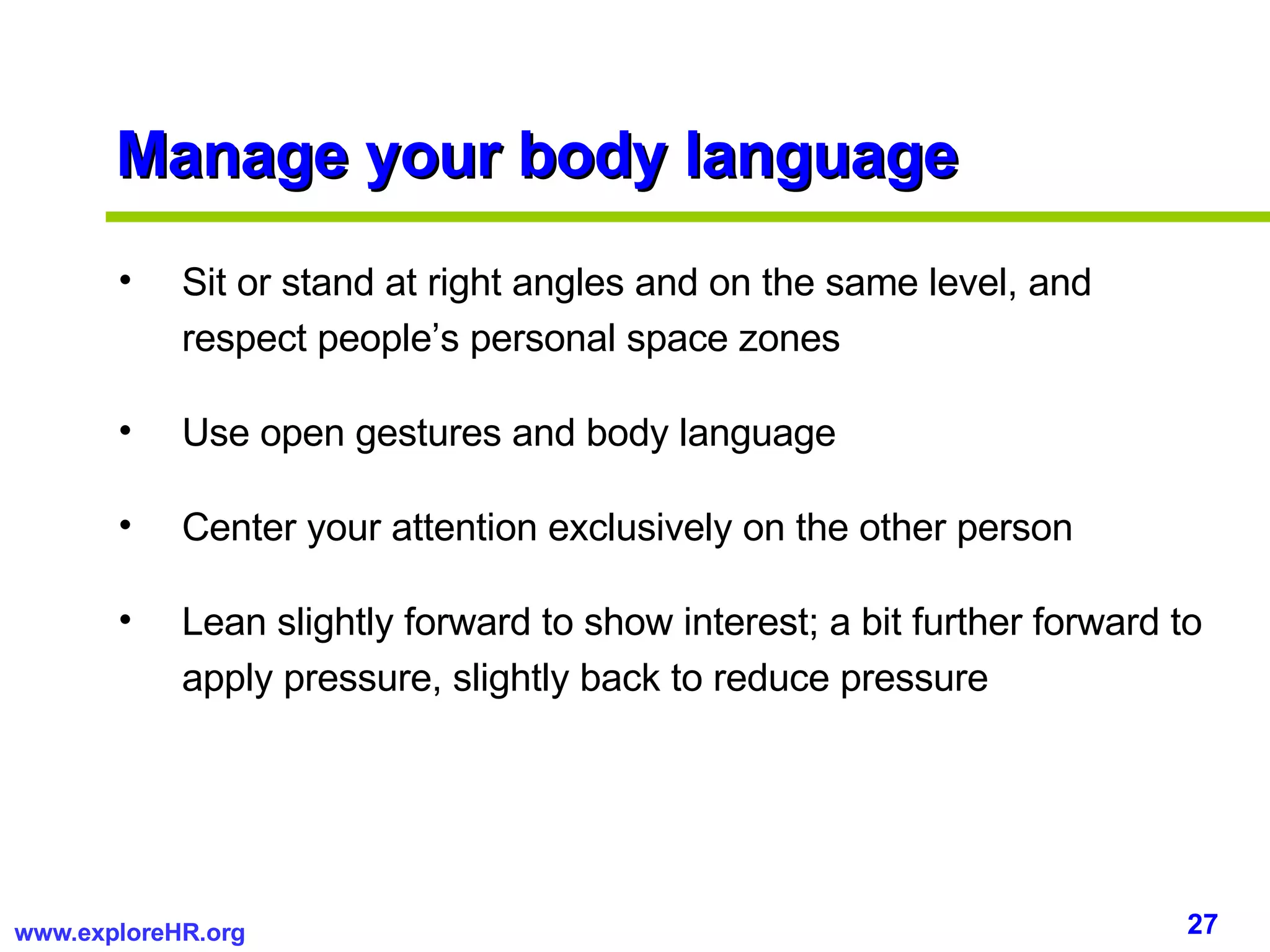 Manage your body language Sit or stand at right angles and on the same level, and respect people’s personal space zones Use open gestures and body language Center your attention exclusively on the other person Lean slightly forward to show interest; a bit further forward to apply pressure, slightly back to reduce pressure 