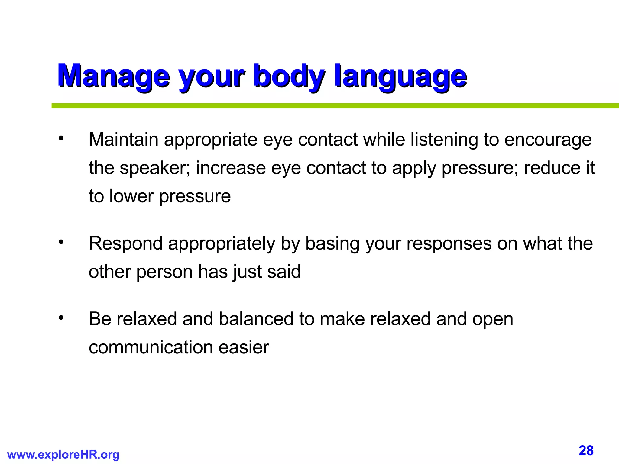 Manage your body language Maintain appropriate eye contact while listening to encourage the speaker; increase eye contact to apply pressure; reduce it to lower pressure Respond appropriately by basing your responses on what the other person has just said Be relaxed and balanced to make relaxed and open communication easier 