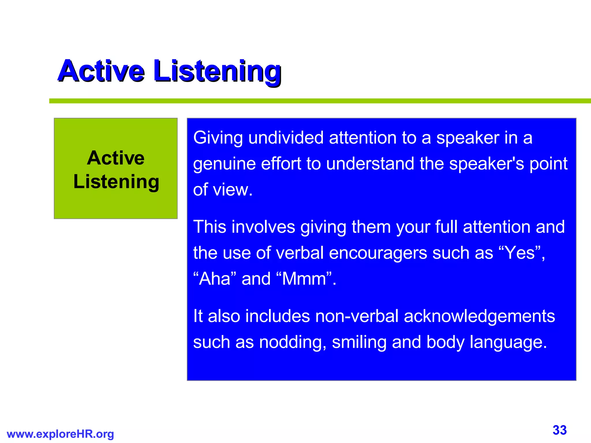 Active Listening Giving undivided attention to a speaker in a genuine effort to understand the speaker's point of view.  This involves giving them your full attention and the use of verbal encouragers such as “Yes”, “Aha” and “Mmm”.  It also includes non-verbal acknowledgements such as nodding, smiling and body language. Active Listening 