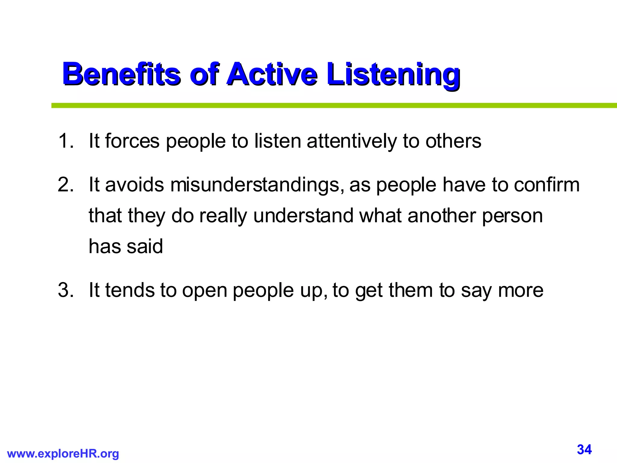 Benefits of Active Listening It forces people to listen attentively to others It avoids misunderstandings, as people have to confirm that they do really understand what another person has said It tends to open people up, to get them to say more  