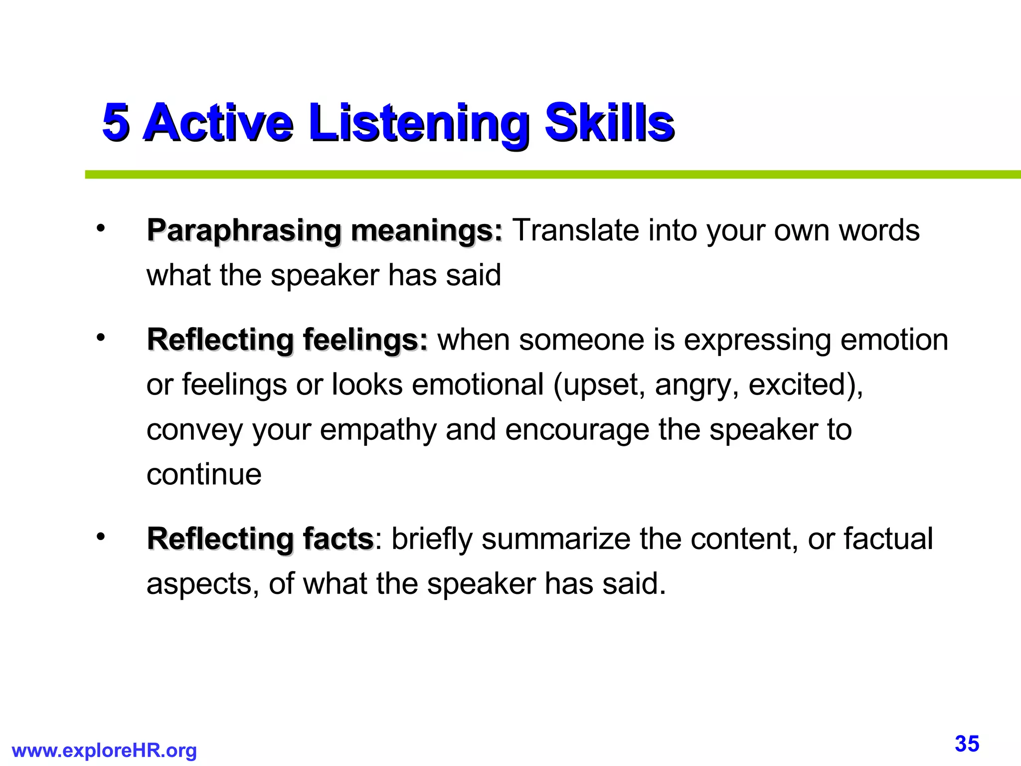 5 Active Listening Skills Paraphrasing meanings:  Translate into your own words what the speaker has said Reflecting feelings:  when someone is expressing emotion or feelings or looks emotional (upset, angry, excited), convey your empathy and encourage the speaker to continue Reflecting facts : briefly summarize the content, or factual aspects, of what the speaker has said. 