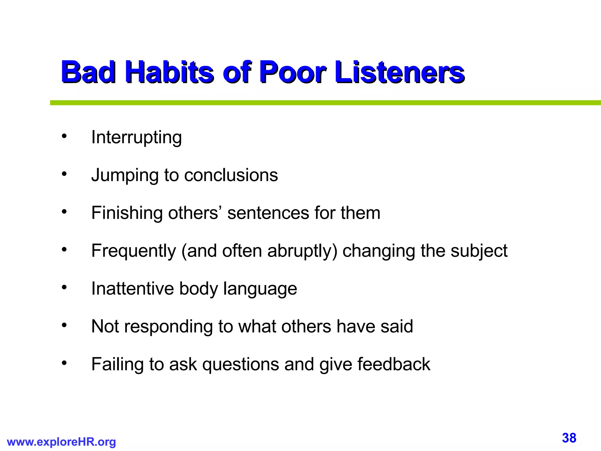 Bad Habits of Poor Listeners Interrupting Jumping to conclusions Finishing others’ sentences for them Frequently (and often abruptly) changing the subject Inattentive body language Not responding to what others have said Failing to ask questions and give feedback 