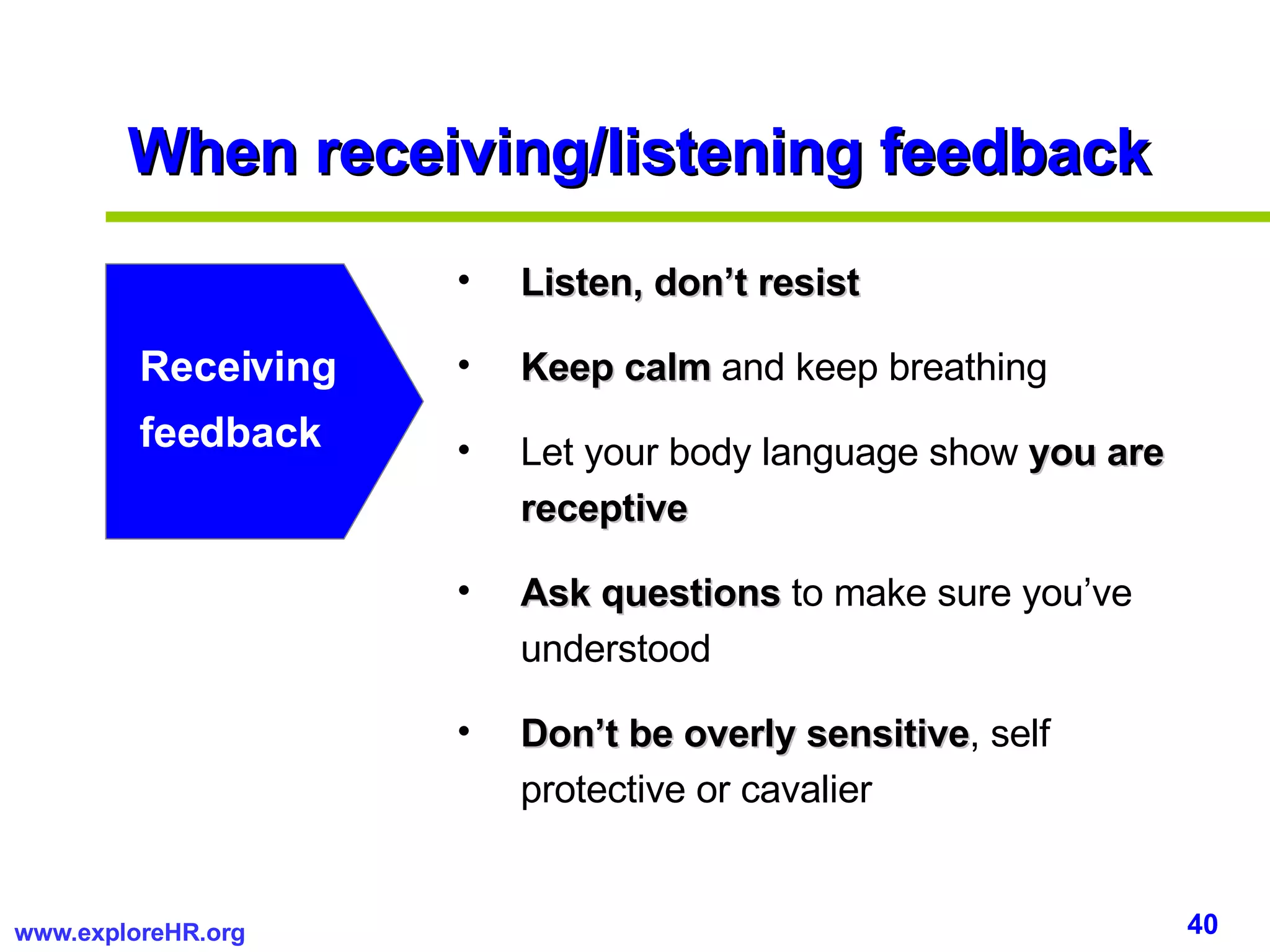 When receiving/listening feedback Listen, don’t resist Keep calm  and keep breathing Let your body language show  you are receptive Ask questions  to make sure you’ve understood Don’t be overly   sensitive , self protective or cavalier Receiving feedback 