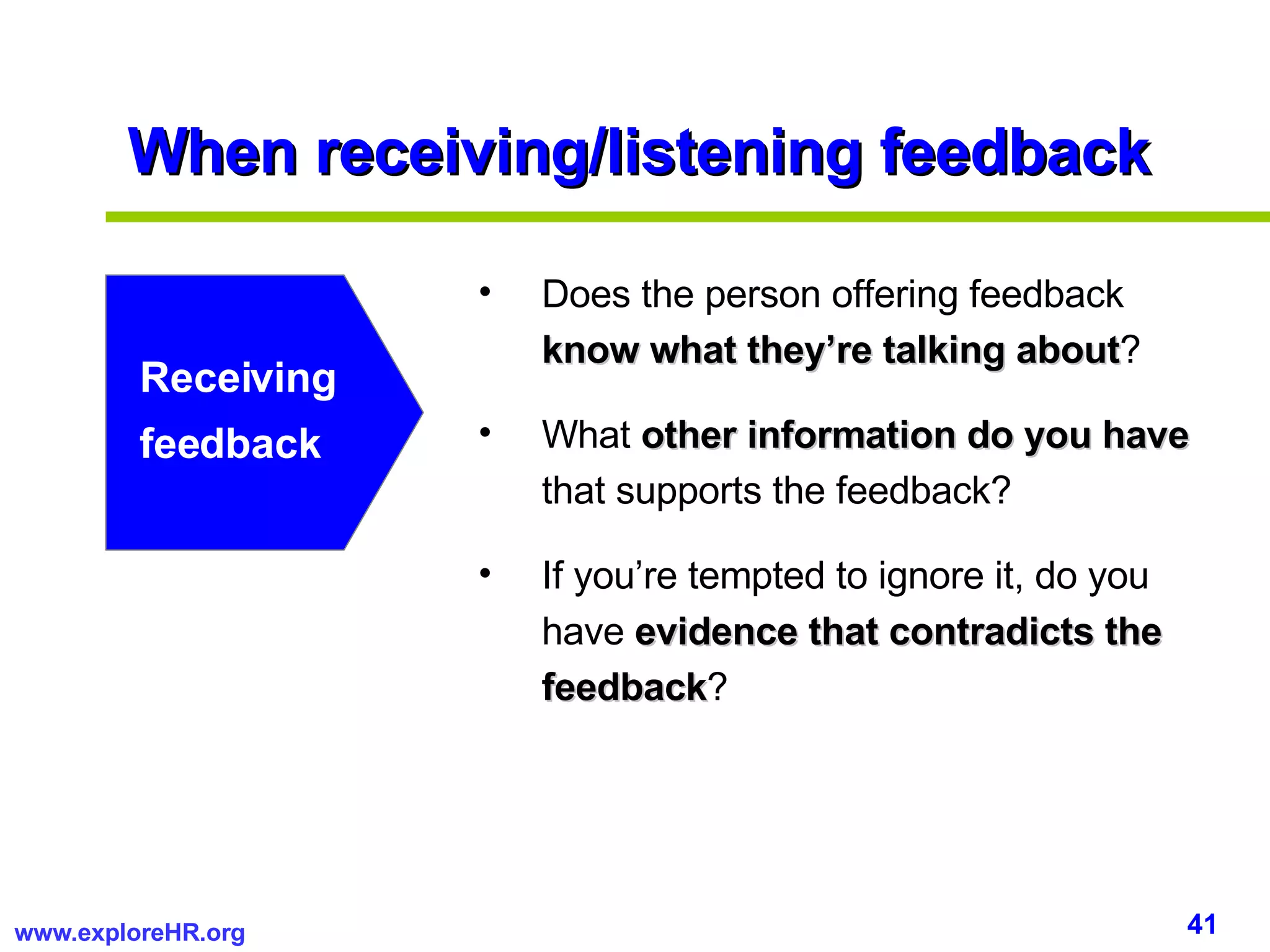 When receiving/listening feedback Receiving feedback Does the person offering feedback  know what they’re talking about ? What  other information do you have  that supports the feedback? If you’re tempted to ignore it, do you have  evidence that contradicts the feedback ? 