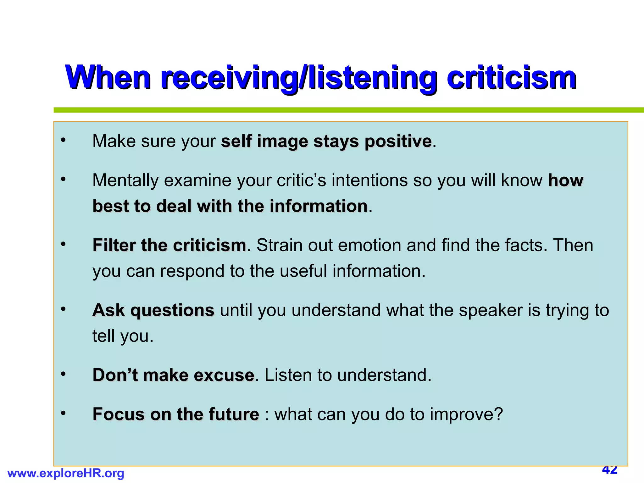 When receiving/listening criticism Make sure your  self image stays positive . Mentally examine your critic’s intentions so you will know  how best to deal with the information . Filter the criticism . Strain out emotion and find the facts. Then you can respond to the useful information.  Ask questions  until you understand what the speaker is trying to tell you. Don’t make excuse . Listen to understand. Focus on the future  : what can you do to improve? 