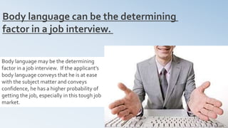 12
Body language can be the determining
factor in a job interview.
Body language may be the determining
factor in a job interview. If the applicant’s
body language conveys that he is at ease
with the subject matter and conveys
confidence, he has a higher probability of
getting the job, especially in this tough job
market.
 