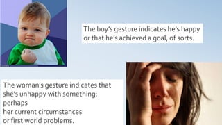 18
The boy’s gesture indicates he’s happy
or that he’s achieved a goal, of sorts.
The woman’s gesture indicates that
she’s unhappy with something;
perhaps
her current circumstances
or first world problems.
 