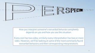 20
How you interpret someone’s nonverbal behavior completely
depends on you and how you see the situation.
Every coin has two sides; similarly every interpretation has two or more
sides. However, we’ll be looking at some of the most commonly found
nonverbal behaviors and their corresponding interpretations.
 