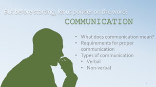 3
But before starting, let us ponder on the word:
COMMUNICATION
• What does communication mean?
• Requirements for proper
communication
• Types of communication
• Verbal
• Non-verbal
 