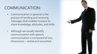 4
COMMUNICATION:
• Communication in general is the
process of sending and receiving
messages that enables humans to
share knowledge, attitudes, and skills.
• Although we usually identify
communication with speech,
communication is composed of two
dimensions – verbal and nonverbal.
 