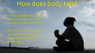 8
How does body talk?
Like any spoken language,
body language has words,
sentences and punctuation.
Each gesture is like a single
word and one word may
have several different
meanings.
 