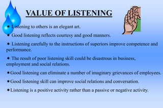 VALUE OF LISTENING
 Listening to others is an elegant art.
 Good listening reflects courtesy and good manners.
 Listening carefully to the instructions of superiors improve competence and
performance.
 The result of poor listening skill could be disastrous in business,
employment and social relations.
Good listening can eliminate a number of imaginary grievances of employees.
Good listening skill can improve social relations and conversation.
Listening is a positive activity rather than a passive or negative activity.
 
