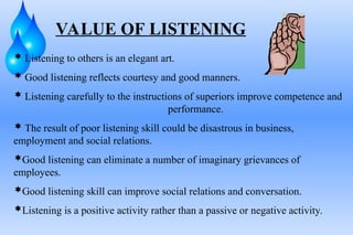 VALUE OF LISTENING
 Listening to others is an elegant art.
 Good listening reflects courtesy and good manners.
 Listening carefully to the instructions of superiors improve competence and
performance.
 The result of poor listening skill could be disastrous in business,
employment and social relations.
Good listening can eliminate a number of imaginary grievances of
employees.
Good listening skill can improve social relations and conversation.
Listening is a positive activity rather than a passive or negative activity.
 