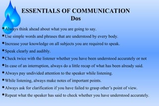 Always think ahead about what you are going to say.
Use simple words and phrases that are understood by every body.
Increase your knowledge on all subjects you are required to speak.
Speak clearly and audibly.
Check twice with the listener whether you have been understood accurately or not
In case of an interruption, always do a little recap of what has been already said.
Always pay undivided attention to the speaker while listening.
While listening, always make notes of important points.
Always ask for clarification if you have failed to grasp other’s point of view.
Repeat what the speaker has said to check whether you have understood accurately.
ESSENTIALS OF COMMUNICATION
Dos
 