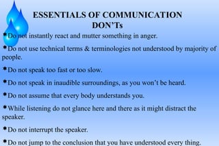 ESSENTIALS OF COMMUNICATION
DON’Ts
Do not instantly react and mutter something in anger.
Do not use technical terms & terminologies not understood by majority of
people.
Do not speak too fast or too slow.
Do not speak in inaudible surroundings, as you won’t be heard.
Do not assume that every body understands you.
While listening do not glance here and there as it might distract the
speaker.
Do not interrupt the speaker.
Do not jump to the conclusion that you have understood every thing.
 