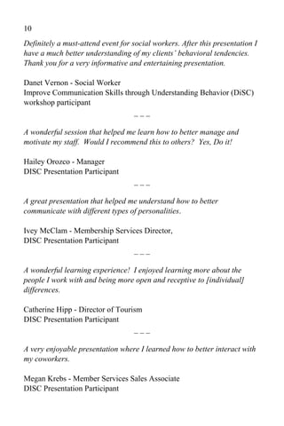 10
Definitely a must-attend event for social workers. After this presentation I
have a much better understanding of my clients’ behavioral tendencies.
Thank you for a very informative and entertaining presentation.

Danet Vernon - Social Worker
Improve Communication Skills through Understanding Behavior (DiSC)
workshop participant
                                ___

A wonderful session that helped me learn how to better manage and
motivate my staff. Would I recommend this to others? Yes, Do it!

Hailey Orozco - Manager
DISC Presentation Participant
                                   ___

A great presentation that helped me understand how to better
communicate with different types of personalities.

Ivey McClam - Membership Services Director,
DISC Presentation Participant
                               ___

A wonderful learning experience! I enjoyed learning more about the
people I work with and being more open and receptive to [individual]
differences.

Catherine Hipp - Director of Tourism
DISC Presentation Participant
                                  ___

A very enjoyable presentation where I learned how to better interact with
my coworkers.

Megan Krebs - Member Services Sales Associate
DISC Presentation Participant
 