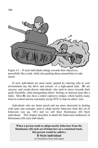 100




Figure 4.1 – D style individuals charge towards their objectives,
powerfully like a tank, while also pushing those around them to take
action

    D style individuals are most easily spotted by noticing who in your
environment has the drive and attitude of a high-speed tank. Ds are
success- and results-driven individuals who tend to move towards their
goals forcefully, often disregarding others’ feelings or interests (just like a
tank). Most Ds also have a rather explosive temper, which luckily many
learn to control and are constantly trying NOT to step on others’ toes.

    Individuals who are faster paced and are more interested in dealing
with tasks and concepts, tend to adopt mostly behaviors from this set of
behaviors (see pg. 101) and we call them Dominance (D) Style
individuals. This chapter describes in detail the behavioral tendencies of
Dominance (D) style individuals.

      When a person tends to adopt mostly behaviors from the
      Dominance (D) style set of behaviors on a consistent basis,
                  this person would be called a
                           D Style individual
                         (or Dominance Style Individual)
 