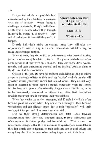 102
     D style individuals are probably best
characterized by their fearless, no-excuses, Approximate percentage
                                                       of high D style
“just do it” attitude. When facing a
                                                   individuals in the US:
challenge or obstacle, D style individuals
are the type of people who will go through              Men - 31%
it, above it, around it, or under it – they
will do whatever it takes till they make it            Women 24%
happen.
     D style individuals strive on change; hence they will take any
opportunity to improve things in their environment and will take charge to
make those changes happen.
     When at work, they do not like to be interrupted with personal stories,
jokes, or other non-job related chit-chat. D style individuals can often
come across as if they were on a mission. They can spend days, weeks,
months, and years on pursuing personal and professional goals; at times to
the detriment of their social ties.
     Outside of the job, Ds have no problem socializing as long as others
are patient enough to listen to their exciting “stories” – which usually will
gravitate around job-related and/or task related topics. They are not very
good at listening to other people’s stories, especially when the stories
involve long descriptions of emotionally charged events. While they want
to be emotionally connected to others, they often find themselves
unwilling to invest time in nurturing their relationships.
     When they capitalize on their strengths, high D style individuals often
become great achievers; when they abuse their strengths, they become
workaholics and can alienate others due to their “obsession” with their
work, quick temper, and blunt communication style.
     Due to their strong determination and total focus towards
accomplishing their short- and long-term goals, D style individuals can
often seem a bit distant, pushy, and inconsiderate. What we need to
understand, though, is that they do not mean to upset anyone around them;
they just simply are so focused on their tasks and are so goal-driven that
everything else often becomes of secondary importance in their lives.
 