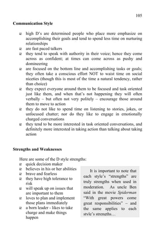 105
Communication Style

      high D’s are determined people who place more emphasize on
      accomplishing their goals and tend to spend less time on nurturing
      relationships
      are fast paced talkers
      they tend to speak with authority in their voice; hence they come
      across as confident; at times can come across as pushy and
      domineering
      are focused on the bottom line and accomplishing tasks or goals;
      they often take a conscious effort NOT to waist time on social
      niceties (though this is most of the time a natural tendency, rather
      than choice)
      they expect everyone around them to be focused and task oriented
      just like them, and when that’s not happening they will often
      verbally – but often not very politely – encourage those around
      them to move to action
      they do not like to spend time on listening to stories, jokes, or
      unfocused chatter; nor do they like to engage in emotionally
      charged conversations
      they tend to be more interested in task oriented conversations, and
      definitely more interested in taking action than talking about taking
      action


Strengths and Weaknesses

   Here are some of the D style strengths:
      quick decision maker
      believes in his or her abilities      It is important to note that
      brave and fearless
                                        each style’s “strengths” are
      they have high tolerance to
      risk                              truly strengths when used in
      will speak up on issues that      moderation. As uncle Ben
      are important to them             said in the movie Spiderman
      loves to plan and implement       “With great powers come
      those plans immediately           great responsibilities” – and
      a born leader - likes to take     the same applies to each
      charge and make things            style’s strengths…
      happen
 