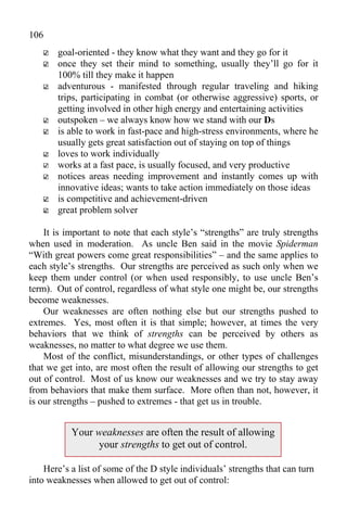 106
       goal-oriented - they know what they want and they go for it
       once they set their mind to something, usually they’ll go for it
       100% till they make it happen
       adventurous - manifested through regular traveling and hiking
       trips, participating in combat (or otherwise aggressive) sports, or
       getting involved in other high energy and entertaining activities
       outspoken – we always know how we stand with our Ds
       is able to work in fast-pace and high-stress environments, where he
       usually gets great satisfaction out of staying on top of things
       loves to work individually
       works at a fast pace, is usually focused, and very productive
       notices areas needing improvement and instantly comes up with
       innovative ideas; wants to take action immediately on those ideas
       is competitive and achievement-driven
       great problem solver

    It is important to note that each style’s “strengths” are truly strengths
when used in moderation. As uncle Ben said in the movie Spiderman
“With great powers come great responsibilities” – and the same applies to
each style’s strengths. Our strengths are perceived as such only when we
keep them under control (or when used responsibly, to use uncle Ben’s
term). Out of control, regardless of what style one might be, our strengths
become weaknesses.
    Our weaknesses are often nothing else but our strengths pushed to
extremes. Yes, most often it is that simple; however, at times the very
behaviors that we think of strengths can be perceived by others as
weaknesses, no matter to what degree we use them.
    Most of the conflict, misunderstandings, or other types of challenges
that we get into, are most often the result of allowing our strengths to get
out of control. Most of us know our weaknesses and we try to stay away
from behaviors that make them surface. More often than not, however, it
is our strengths – pushed to extremes - that get us in trouble.


           Your weaknesses are often the result of allowing
                your strengths to get out of control.

    Here’s a list of some of the D style individuals’ strengths that can turn
into weaknesses when allowed to get out of control:
 