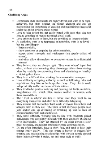 108
Challenge Areas

         Dominance style individuals are highly driven and want to be high-
          achievers, but often neglect the human element and end up
          overlooking the importance of creating and maintaining successful
          social ties (both at work and at home)
         Love to take action but get easily bored with tasks that take too
          long to complete or require too much detail work
         Love others to listen to them, but are unwilling to listen to others
         At work they want to be respected; at home they want to be loved -
          but are unwilling to
          - listen carefully,
          - show emotions or empathy for others emotions,
          - accept others’ strengths and weaknesses (are openly critical of
            others),
          - and often allow themselves to overpower others in a dictatorial
            manner
         They believe they are always right. They want others’ input, but
          often, without even meaning, they discourage others from sharing
          ideas by verbally overpowering them and dismissing or harshly
          criticizing their ideas.
         They have a difficult time working for non-assertive managers
         Have difficulty accepting authority, as well as following rules and
          regulations; they like to do things their way. They like to work
          independently and be in control of their actions.
         They tend to be quick at noticing and pointing out faults, mistakes,
          irregularities, etc., which often creates conflict or tension with
          those around them
         Their trust in others’ abilities is rather low; they want to do
          everything themselves and often have difficulty delegating
         They assume that due to their hard work, everyone loves them and
          accepts them as they are. The truth is that everyday people lose
          jobs and/or end up divorcing or breaking up due to lack of
          communicating with tact and finesse.
         They have difficulty working side-by-side with moderate paced
          individuals who are highly in touch with their emotions (S and SI
          style individuals). They get stressed by the other person’s slow
          pace, hesitance, and regular emotion oriented communication.
         Ds are often impatient, have a short fuse, and tend to lose their
          temper really easily. This can create a barrier to successfully
          creating and maintaining relationships with certain people around
          them (especially with S styles, but any other style as well)
 