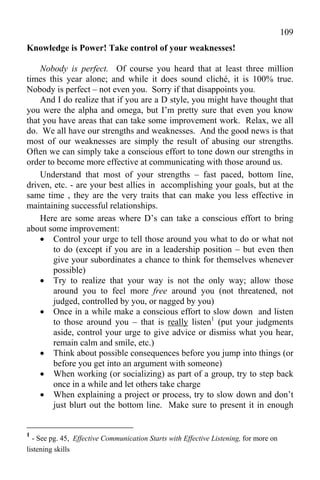 109
Knowledge is Power! Take control of your weaknesses!

    Nobody is perfect. Of course you heard that at least three million
times this year alone; and while it does sound cliché, it is 100% true.
Nobody is perfect – not even you. Sorry if that disappoints you.
    And I do realize that if you are a D style, you might have thought that
you were the alpha and omega, but I’m pretty sure that even you know
that you have areas that can take some improvement work. Relax, we all
do. We all have our strengths and weaknesses. And the good news is that
most of our weaknesses are simply the result of abusing our strengths.
Often we can simply take a conscious effort to tone down our strengths in
order to become more effective at communicating with those around us.
    Understand that most of your strengths – fast paced, bottom line,
driven, etc. - are your best allies in accomplishing your goals, but at the
same time , they are the very traits that can make you less effective in
maintaining successful relationships.
    Here are some areas where D’s can take a conscious effort to bring
about some improvement:
     Control your urge to tell those around you what to do or what not
        to do (except if you are in a leadership position – but even then
        give your subordinates a chance to think for themselves whenever
        possible)
     Try to realize that your way is not the only way; allow those
        around you to feel more free around you (not threatened, not
        judged, controlled by you, or nagged by you)
     Once in a while make a conscious effort to slow down and listen
        to those around you – that is really listen1 (put your judgments
        aside, control your urge to give advice or dismiss what you hear,
        remain calm and smile, etc.)
     Think about possible consequences before you jump into things (or
        before you get into an argument with someone)
     When working (or socializing) as part of a group, try to step back
        once in a while and let others take charge
     When explaining a project or process, try to slow down and don’t
        just blurt out the bottom line. Make sure to present it in enough


1
  - See pg. 45, Effective Communication Starts with Effective Listening, for more on
listening skills
 