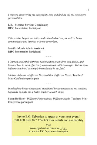 11
I enjoyed discovering my personality type and finding out my coworkers
personalities.

L.B. - Member Services Coordinator
DISC Presentation Participant
                                ___

This session helped me better understand who I am, as well as better
communicate and interact with my coworkers.

Jennifer Mead - Admin Assistant
DISC Presentation Participant
                                   ___

I learned to identify different personalities in children and adults, and
learned how to most effectively communicate with each type. This is some
information that I can apply immediately in my field.

Melissa Johnson - Different Personalities, Different Needs, Teachers'
Mini-Conference participant
                                  ___

It helped me better understand myself and better understand my students,
hopefully to make me a better teacher to each child.

Susan Hollister - Different Personalities, Different Needs, Teachers' Mini-
Conference participant




       Invite E.G. Sebastian to speak at your next event!
     Call Toll Free 877 379-3793 for details and availability
                                   Visit
                    www.egsebastian.com/meet_e_g_
                   to see the E.G.’s presentation topics
 