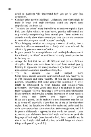 110
       detail so everyone will understand how you got to your final
       conclusion.
      Consider other people’s feelings! Understand that others might be
       more in touch with their emotional world and expect some
       empathy and tact from you
      Try not to use others’ every little slip up as a reason to pick a fight.
       Pick your fights wisely; or even better, practice self-control and
       stop verbally overpowering those around you. Your actions and
       attitude already show those around you that you are not someone
       to mess with; use your verbal “powers” sparingly.
      When bringing decisions or changing a course of action, take a
       conscious effort to communicate it clearly with those who will be
       affected by your new course of action
      In your pursuit for accomplishment and on-the-job advancement,
       try not to step on others’ toes – this can be really counterproductive
       in the long run
      Accept the fact that we are all different and possess different
       strengths. Raise your acceptance levels of those around you by
       learning to appreciate the strengths of each style (and, if you are in
       management, capitalize upon those strengths).
      Try       to      criticize     less      and       support      more.
       Some people around you need your support, and they need you do
       it with patience and some warmth. If you are in management
       position, understand that some employees (especially S style)
       might be intimidated by your dynamic and straightforward
       personality. They need you to slow down a bit and talk to them in
       their “language” (S style “language”: slow down, smile if possible,
       listen carefully, and provide detailed instruction on what needs to
       be      done      and       HOW       you      expect      it    done).
       If you are a parent, this is probably a most important area for you
       to be aware off, especially if your kids are of any of the other three
       styles. Read the description of the other styles and understand that
       each style approaches communication, task-management, and life
       in general differently – approaches that we do not control. Learn
       to accept your children’s behavioral style and learn to speak the
       language of their style (have fun with the I, listen carefully and be
       nice to the S style child, and take time to build things and discuss
       things with your C style child).
 