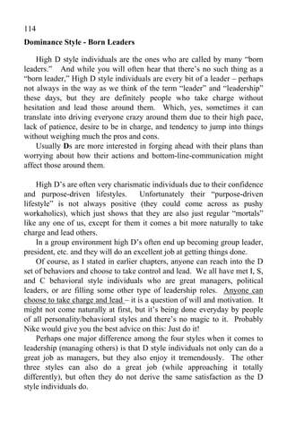 114
Dominance Style - Born Leaders

    High D style individuals are the ones who are called by many “born
leaders.” And while you will often hear that there’s no such thing as a
“born leader,” High D style individuals are every bit of a leader – perhaps
not always in the way as we think of the term “leader” and “leadership”
these days, but they are definitely people who take charge without
hesitation and lead those around them. Which, yes, sometimes it can
translate into driving everyone crazy around them due to their high pace,
lack of patience, desire to be in charge, and tendency to jump into things
without weighing much the pros and cons.
    Usually Ds are more interested in forging ahead with their plans than
worrying about how their actions and bottom-line-communication might
affect those around them.

    High D’s are often very charismatic individuals due to their confidence
and purpose-driven lifestyles.        Unfortunately their “purpose-driven
lifestyle” is not always positive (they could come across as pushy
workaholics), which just shows that they are also just regular “mortals”
like any one of us, except for them it comes a bit more naturally to take
charge and lead others.
    In a group environment high D’s often end up becoming group leader,
president, etc. and they will do an excellent job at getting things done.
    Of course, as I stated in earlier chapters, anyone can reach into the D
set of behaviors and choose to take control and lead. We all have met I, S,
and C behavioral style individuals who are great managers, political
leaders, or are filling some other type of leadership roles. Anyone can
choose to take charge and lead – it is a question of will and motivation. It
might not come naturally at first, but it’s being done everyday by people
of all personality/behavioral styles and there’s no magic to it. Probably
Nike would give you the best advice on this: Just do it!
    Perhaps one major difference among the four styles when it comes to
leadership (managing others) is that D style individuals not only can do a
great job as managers, but they also enjoy it tremendously. The other
three styles can also do a great job (while approaching it totally
differently), but often they do not derive the same satisfaction as the D
style individuals do.
 
