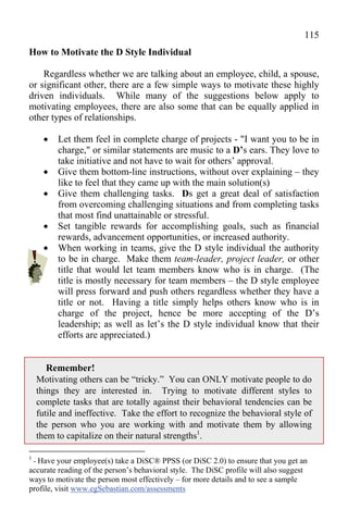 115
How to Motivate the D Style Individual

    Regardless whether we are talking about an employee, child, a spouse,
or significant other, there are a few simple ways to motivate these highly
driven individuals. While many of the suggestions below apply to
motivating employees, there are also some that can be equally applied in
other types of relationships.

        Let them feel in complete charge of projects - "I want you to be in
         charge," or similar statements are music to a D’s ears. They love to
         take initiative and not have to wait for others’ approval.
        Give them bottom-line instructions, without over explaining – they
         like to feel that they came up with the main solution(s)
        Give them challenging tasks. Ds get a great deal of satisfaction
         from overcoming challenging situations and from completing tasks
         that most find unattainable or stressful.
        Set tangible rewards for accomplishing goals, such as financial
         rewards, advancement opportunities, or increased authority.
        When working in teams, give the D style individual the authority
         to be in charge. Make them team-leader, project leader, or other
         title that would let team members know who is in charge. (The
         title is mostly necessary for team members – the D style employee
         will press forward and push others regardless whether they have a
         title or not. Having a title simply helps others know who is in
         charge of the project, hence be more accepting of the D’s
         leadership; as well as let’s the D style individual know that their
         efforts are appreciated.)


       Remember!
    Motivating others can be “tricky.” You can ONLY motivate people to do
    things they are interested in. Trying to motivate different styles to
    complete tasks that are totally against their behavioral tendencies can be
    futile and ineffective. Take the effort to recognize the behavioral style of
    the person who you are working with and motivate them by allowing
    them to capitalize on their natural strengths1.

1
 - Have your employee(s) take a DiSC® PPSS (or DiSC 2.0) to ensure that you get an
accurate reading of the person’s behavioral style. The DiSC profile will also suggest
ways to motivate the person most effectively – for more details and to see a sample
profile, visit www.egSebastian.com/assessments
 