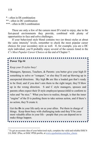 118

* - often in DI combination
** - often in DC combination
*** - often in DCI combination

     These are only a few of the careers most D’s tend to enjoy, due to the
 fast-paced environments they provide, combined with plenty of
 opportunities to face and solve challenges.
     If your behavioral style blend contains two (or three) styles at about
 the same intensity1 levels, remember to check the most popular career
 choices for your secondary style as well. If, for example, you are a DC
 style individual, you’ll probably enjoy several of the careers listed in the
 C’s Most Popular Career Choices at the end of Chapter 7.


     Power Tip #4

     Keep your D styles busy!
     Managers, Spouses, Teachers, & Parents: you better give your high D
     something to solve or “conquer,” or else they’ll end up blowing up in
     unexpected directions. Sky high Ds are like a loaded gun that’s ready
     to be fired, and if you don’t aim them to the right target, they’ll blow
     up in the wrong direction. S and C style managers, spouses and
     parents often expect their D style employee/spouse/child to conform to
     rules and “be nice.” What you have to realize, though, is that the inner
     “engine” of the D is pushing them to take serious action, and if there’s
     no action, they’ll create it.

     Get the Ds in your life early on as your allies. Put them in charge of
     things. Keep them busy with challenging tasks and they’ll be your
     most valuable allies in your life – people that you can depend on to
     make things happen.



 1
  To get an accurate idea of your behavioral style, complete the valid and reliable DiSC®
 2.0, DiSC 2Plus, or DiSC PPSS profile, at www.egsebastian.com/disc_classic
 