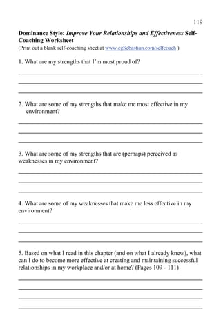 119
Dominance Style: Improve Your Relationships and Effectiveness Self-
Coaching Worksheet
(Print out a blank self-coaching sheet at www.egSebastian.com/selfcoach )

1. What are my strengths that I’m most proud of?
_____________________________________________
_____________________________________________
_____________________________________________
2. What are some of my strengths that make me most effective in my
   environment?
_____________________________________________
_____________________________________________
_____________________________________________
3. What are some of my strengths that are (perhaps) perceived as
weaknesses in my environment?
_____________________________________________
_____________________________________________
_____________________________________________
4. What are some of my weaknesses that make me less effective in my
environment?
_____________________________________________
_____________________________________________
_____________________________________________
5. Based on what I read in this chapter (and on what I already knew), what
can I do to become more effective at creating and maintaining successful
relationships in my workplace and/or at home? (Pages 109 - 111)
_____________________________________________
_____________________________________________
_____________________________________________
_____________________________________________
 