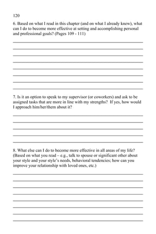 120
6. Based on what I read in this chapter (and on what I already knew), what
can I do to become more effective at setting and accomplishing personal
and professional goals? (Pages 109 - 111)
_____________________________________________
_____________________________________________
_____________________________________________
_____________________________________________
_____________________________________________
_____________________________________________
_____________________________________________
_____________________________________________
7. Is it an option to speak to my supervisor (or coworkers) and ask to be
assigned tasks that are more in line with my strengths? If yes, how would
I approach him/her/them about it?
_____________________________________________
_____________________________________________
_____________________________________________
_____________________________________________
_____________________________________________
8. What else can I do to become more effective in all areas of my life?
(Based on what you read – e.g., talk to spouse or significant other about
your style and your style’s needs, behavioral tendencies; how can you
improve your relationship with loved ones, etc.)
_____________________________________________
_____________________________________________
_____________________________________________
_____________________________________________
_____________________________________________
_____________________________________________
_____________________________________________
_____________________________________________
 