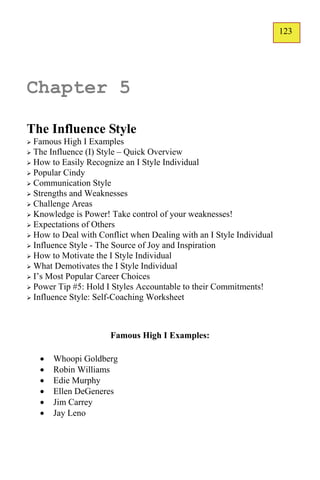 123
                                                                      123




Chapter 5

The Influence Style
 Famous High I Examples
 The Influence (I) Style – Quick Overview
 How to Easily Recognize an I Style Individual
 Popular Cindy
 Communication Style
 Strengths and Weaknesses
 Challenge Areas
 Knowledge is Power! Take control of your weaknesses!
 Expectations of Others
 How to Deal with Conflict when Dealing with an I Style Individual
 Influence Style - The Source of Joy and Inspiration
 How to Motivate the I Style Individual
 What Demotivates the I Style Individual
 I’s Most Popular Career Choices
 Power Tip #5: Hold I Styles Accountable to their Commitments!
 Influence Style: Self-Coaching Worksheet




                      Famous High I Examples:

       Whoopi Goldberg
       Robin Williams
       Edie Murphy
       Ellen DeGeneres
       Jim Carrey
       Jay Leno
 