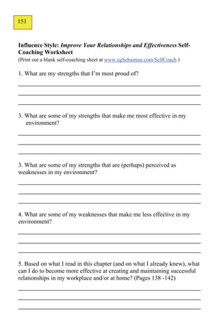151
124


Influence Style: Improve Your Relationships and Effectiveness Self-
Coaching Worksheet
(Print out a blank self-coaching sheet at www.egSebastian.com/SelfCoach )

1. What are my strengths that I’m most proud of?
_____________________________________________
_____________________________________________
_____________________________________________
3. What are some of my strengths that make me most effective in my
   environment?
_____________________________________________
_____________________________________________
_____________________________________________
3. What are some of my strengths that are (perhaps) perceived as
weaknesses in my environment?
_____________________________________________
_____________________________________________
_____________________________________________
4. What are some of my weaknesses that make me less effective in my
environment?
_____________________________________________
_____________________________________________
_____________________________________________
5. Based on what I read in this chapter (and on what I already knew), what
can I do to become more effective at creating and maintaining successful
relationships in my workplace and/or at home? (Pages 138 -142)
_____________________________________________
_____________________________________________
_____________________________________________
 