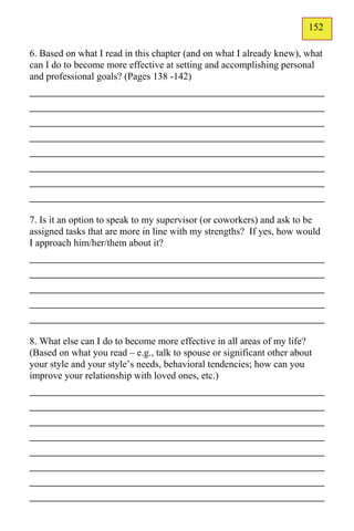 152
                                                                        125
6. Based on what I read in this chapter (and on what I already knew), what
can I do to become more effective at setting and accomplishing personal
and professional goals? (Pages 138 -142)
_____________________________________________
_____________________________________________
_____________________________________________
_____________________________________________
_____________________________________________
_____________________________________________
_____________________________________________
_____________________________________________
7. Is it an option to speak to my supervisor (or coworkers) and ask to be
assigned tasks that are more in line with my strengths? If yes, how would
I approach him/her/them about it?
_____________________________________________
_____________________________________________
_____________________________________________
_____________________________________________
_____________________________________________
8. What else can I do to become more effective in all areas of my life?
(Based on what you read – e.g., talk to spouse or significant other about
your style and your style’s needs, behavioral tendencies; how can you
improve your relationship with loved ones, etc.)
_____________________________________________
_____________________________________________
_____________________________________________
_____________________________________________
_____________________________________________
_____________________________________________
_____________________________________________
_____________________________________________
 