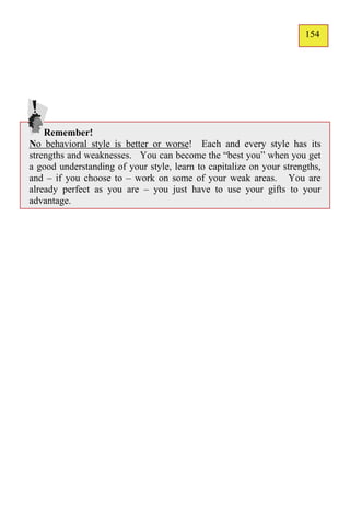 154
                                                                      127




    Remember!
No behavioral style is better or worse! Each and every style has its
strengths and weaknesses. You can become the “best you” when you get
a good understanding of your style, learn to capitalize on your strengths,
and – if you choose to – work on some of your weak areas. You are
already perfect as you are – you just have to use your gifts to your
advantage.
 