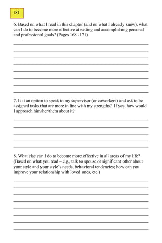 181
130
6. Based on what I read in this chapter (and on what I already knew), what
can I do to become more effective at setting and accomplishing personal
and professional goals? (Pages 168 -171)
_____________________________________________
_____________________________________________
_____________________________________________
_____________________________________________
_____________________________________________
_____________________________________________
_____________________________________________
_____________________________________________
7. Is it an option to speak to my supervisor (or coworkers) and ask to be
assigned tasks that are more in line with my strengths? If yes, how would
I approach him/her/them about it?
_____________________________________________
_____________________________________________
_____________________________________________
_____________________________________________
_____________________________________________
8. What else can I do to become more effective in all areas of my life?
(Based on what you read – e.g., talk to spouse or significant other about
your style and your style’s needs, behavioral tendencies; how can you
improve your relationship with loved ones, etc.)
_____________________________________________
_____________________________________________
_____________________________________________
_____________________________________________
_____________________________________________
_____________________________________________
_____________________________________________
_____________________________________________
 