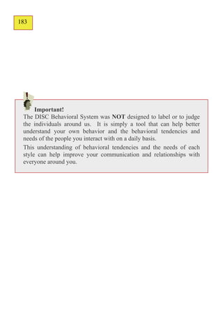 183
132




      Important!
 The DISC Behavioral System was NOT designed to label or to judge
 the individuals around us. It is simply a tool that can help better
 understand your own behavior and the behavioral tendencies and
 needs of the people you interact with on a daily basis.
 This understanding of behavioral tendencies and the needs of each
 style can help improve your communication and relationships with
 everyone around you.
 