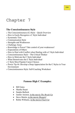 184
                                                                   133




Chapter 7
The Conscientiousness Style
 The Conscientiousness (C) Style – Quick Overview
 How to Easily Recognize a C Style Individual
 Systematic Tom
 Communication Style
 Strengths and Weaknesses
 Challenge Areas
 Knowledge is Power! Take control of your weaknesses!
 Expectations of Others
 How to Deal with Conflict when Dealing with a C Style Individual
 Conscientiousness Style – The Critical Thinker
 How to Motivate the C Style Individual
 What Demotivates the C Style Individual
 C Style Most Popular Career Choices
 Power Tip #6: Develop a Deep Appreciation for the C Styles in Your
  Environment
 Conscientiousness Style: Self-Coaching Worksheet




                   Famous High C Examples:

          Bill Gates
          Martha Stuart
          Sandra Bullock
          Jenifer Aniston, in the movie The Break-Up
          Steve Martin, in the movie Shopgirl
          Robin Williams, in the movie Final Cut
 