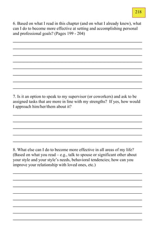 218
                                                                        135
6. Based on what I read in this chapter (and on what I already knew), what
can I do to become more effective at setting and accomplishing personal
and professional goals? (Pages 199 - 204)
_____________________________________________
_____________________________________________
_____________________________________________
_____________________________________________
_____________________________________________
_____________________________________________
_____________________________________________
_____________________________________________
7. Is it an option to speak to my supervisor (or coworkers) and ask to be
assigned tasks that are more in line with my strengths? If yes, how would
I approach him/her/them about it?
_____________________________________________
_____________________________________________
_____________________________________________
_____________________________________________
_____________________________________________
8. What else can I do to become more effective in all areas of my life?
(Based on what you read – e.g., talk to spouse or significant other about
your style and your style’s needs, behavioral tendencies; how can you
improve your relationship with loved ones, etc.)
_____________________________________________
_____________________________________________
_____________________________________________
_____________________________________________
_____________________________________________
_____________________________________________
_____________________________________________
_____________________________________________
 