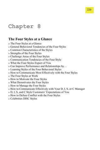 220
                                                                   137
                 See a sample Facilitator Report at
                     tian.com/sample_reports1


Chapter 8

The Four Styles at a Glance
 The Four Styles at a Glance
 General Behavioral Tendencies of the Four Styles
 Common Characteristics of the Styles
 Strengths of the Four Styles
 Challenge Areas of the Four Styles
 Communication Tendencies of the Four Style
 What the Four Styles Expect of You
 Can Improve Performance and Relationships by…
 Learning Styles of the Four Behavioral Styles
 How to Communicate Most Effectively with the Four Styles
 The Four Styles at Work
 How to Motivate the Four Styles
 What Demotivates the Four Styles
 How to Manage the Four Styles
 How to Communicate Effectively with Your D, I, S, or C Manager
 D, I, S, and C Style Customers’ Expectations of You
 How to Defuse Conflict with the Four Styles
 Celebrities DISC Styles
 