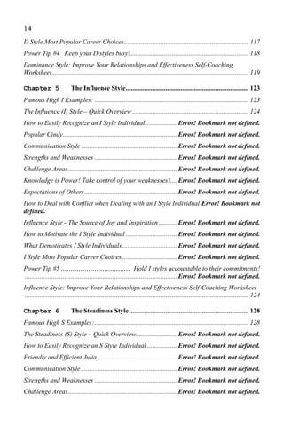 14
D Style Most Popular Career Choices........................................................................... 117
Power Tip #4 Keep your D styles busy! ....................................................................... 118
Dominance Style: Improve Your Relationships and Effectiveness Self-Coaching
Worksheet ...................................................................................................................... 119

Chapter 5                   The Influence Style.......................................................................... 123
Famous High I Examples: ............................................................................................. 123
The Influence (I) Style – Quick Overview ...................................................................... 124
How to Easily Recognize an I Style Individual ................... Error! Bookmark not defined.
Popular Cindy..................................................................... Error! Bookmark not defined.
Communication Style .......................................................... Error! Bookmark not defined.
Strengths and Weaknesses .................................................. Error! Bookmark not defined.
Challenge Areas.................................................................. Error! Bookmark not defined.
Knowledge is Power! Take control of your weaknesses! .... Error! Bookmark not defined.
Expectations of Others........................................................ Error! Bookmark not defined.
How to Deal with Conflict when Dealing with an I Style Individual Error! Bookmark not
defined.
Influence Style - The Source of Joy and Inspiration ........... Error! Bookmark not defined.
How to Motivate the I Style Individual ............................... Error! Bookmark not defined.
What Demotivates I Style Individuals ................................. Error! Bookmark not defined.
I Style Most Popular Career Choices ................................. Error! Bookmark not defined.
Power Tip #5 ................................... Hold I styles accountable to their commitments!
............................................................................................ Error! Bookmark not defined.
Influence Style: Improve Your Relationships and Effectiveness Self-Coaching Worksheet
 ....................................................................................................................................... 124

Chapter 6                   The Steadiness Style ........................................................................ 128
Famous High S Examples:............................................................................................. 128
The Steadiness (S) Style – Quick Overview......................... Error! Bookmark not defined.
How to Easily Recognize an S Style Individual .................. Error! Bookmark not defined.
Friendly and Efficient Julia ................................................ Error! Bookmark not defined.
Communication Style .......................................................... Error! Bookmark not defined.
Strengths and Weaknesses .................................................. Error! Bookmark not defined.
Challenge Areas.................................................................. Error! Bookmark not defined.
 