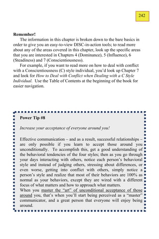 242
                                                                        141



Remember!
    The information in this chapter is broken down to the bare basics in
order to give you an easy-to-view DISC-in-action tools; to read more
about any of the areas covered in this chapter, look up the specific areas
that you are interested in Chapters 4 (Dominance), 5 (Influence), 6
(Steadiness) and 7 (Conscientiousness).
    For example, if you want to read more on how to deal with conflict
with a Conscientiousness (C) style individual, you’d look up Chapter 7
and look for How to Deal with Conflict when Dealing with a C Style
Individual. Use the Table of Contents at the beginning of the book for
easier navigation.




   Power Tip #8

   Increase your acceptance of everyone around you!

   Effective communication – and as a result, successful relationships –
   are only possible if you learn to accept those around you
   unconditionally. To accomplish this, get a good understanding of
   the behavioral tendencies of the four styles; then as you go through
   your days interacting with others, notice each person’s behavioral
   style and instead of judging others, stressing about differences, or
   even worse, getting into conflict with others, simply notice a
   person’s style and realize that most of their behaviors are 100% as
   normal as your behaviors, except they are wired with a different
   focus of what matters and how to approach what matters.
   When you master the “art” of unconditional acceptance of those
   around you, that’s when you’ll start being perceived as a “master”
   communicator, and a great person that everyone will enjoy being
   around.
 