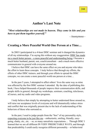 244
                                                                              143




                          Author’s Last Note
"Most relationships are not made in heaven. They come in kits and you
have to put them together yourself."
                                                       - Anonymous -


Creating a More Peaceful World One Person at a Time…

    In 2003 I participated in a 4-hour DISC seminar and it changed the dynamics
of all my relationships. I’m saying this without any exaggeration: DISC has made
me a much better person – a more peaceful and understanding being; I became a
much better husband, parent, son, coach/consultant – and a much more effective
communicator in general with everyone around me.
    I believe that DISC can have the same effect on you and anyone who takes
the effort to learn these concepts. I truly believe that through my efforts, the
efforts of other DISC trainers, and through your efforts to spread the DISC
concepts, we can create a more peaceful world one person at a time…

   In the past 5 years, I attempted to affect others’ lives the same way as mine
was affected by the first DISC seminar I attended. By the date of publishing this
book, I have helped thousands of people improve their communication skills, and
people skills in general, through my workshops, seminars, coaching, teleclasses,
eCourses, and my audio and video programs.

    I truly believe that simply by attempting to better understand those around us,
will raise our acceptance levels of everyone and will dramatically reduce stress
and conflict that was originally present due to the lack of understanding of the
behaviors of those who surround us.

     In the past, I used to judge people from the “box” of my personality style,
expecting everyone to be just like me – enthusiastic, smiling, friendly, easy-
going, chatty, etc., etc. – so, so many unrealistic expectations… Through DISC I
learned that we are all different IN VERY PREDICTABLE WAYS, and through
that predictability I could easily recognize different personality – or behavioral
 