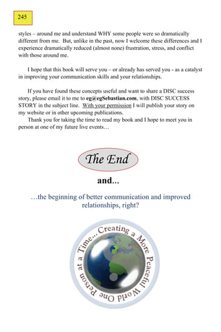245
144
styles – around me and understand WHY some people were so dramatically
different from me. But, unlike in the past, now I welcome these differences and I
experience dramatically reduced (almost none) frustration, stress, and conflict
with those around me.

    I hope that this book will serve you – or already has served you - as a catalyst
in improving your communication skills and your relationships.

    If you have found these concepts useful and want to share a DISC success
story, please email it to me to eg@egSebastian.com, with DISC SUCCESS
STORY in the subject line. With your permission I will publish your story on
my website or in other upcoming publications.
    Thank you for taking the time to read my book and I hope to meet you in
person at one of my future live events…




                              The End
                                    and…
      …the beginning of better communication and improved
                      relationships, right?
 