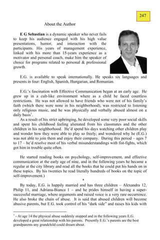 247
                                                                                         145
                     About the Author

    E G Sebastian is a dynamic speaker who never fails
to keep his audience engaged with his high value
presentations, humor, and interaction with the
participants. His years of management experience,
linked with his more than 15-years experience as a
motivator and personal coach, make him the speaker of
choice for programs related to personal & professional
growth.

    E.G. is available to speak internationally. He speaks six languages and
presents in four: English, Spanish, Hungarian, and Romanian.

     E.G.’s fascination with Effective Communication began at an early age. He
grew up in a cult-like environment where as a child he faced countless
restrictions. He was not allowed to have friends who were not of his family’s
faith (which there were none in his neighborhood), was restricted to listening
only religious music, and he was physically and verbally abused almost on a
daily basis1.
     As a result of his strict upbringing, he developed some very poor social skills
and spent his childhood feeling alienated from his classmates and the other
children in his neighborhood. He’d spend his days watching other children play
and wonder how they were able to play so freely; and wondered why he (E.G.)
was not able to join them and enjoy their company. During this period – ages 7
to 17 – he’d resolve most of his verbal misunderstandings with fist-fights, which
got him in trouble quite often.

     He started reading books on psychology, self-improvement, and effective
communication at the early age of nine, and in the following years he became a
regular at the city library and read all the books that he could put his hands on in
these topics. By his twenties he read literally hundreds of books on the topic of
self-improvement.)
                                             *
     By today, E.G. is happily married and has three children – Alexandra 12,
Philip 11, and Adriana-Bianca 1 – and he prides himself in having a super-
successful marriage, where arguments and raised voice is a very rare occurrence.
He also broke the chain of abuse. It is said that abused children will become
abusive parents, but E.G. took control of his “dark side” and raises his kids with

1
 - At age 14 the physical abuse suddenly stopped and in the following years E.G.
developed a great relationship with his parents. Presently E.G.’s parents are the best
grandparents any grandchild could dream about.
 