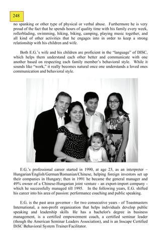248
146
no spanking or other type of physical or verbal abuse. Furthermore he is very
proud of the fact that he spends hours of quality time with his family every week,
rollerblading, swimming, hiking, biking, camping, playing music together, and
all kind of other activities that he engages into in order to keep a strong
relationship with his children and wife.

    Both E.G.’s wife and his children are proficient in the “language” of DISC,
which helps them understand each other better and communicate with one
another based on respecting each family member’s behavioral style. While it
sounds like “work,” it really becomes natural once one understands a loved ones
communication and behavioral style.




    E.G.’s professional career started in 1990, at age 23, as an interpreter –
Hungarian/English/German/Romanian/Chinese, helping foreign investors set up
their companies in Hungary; then in 1991 he became the general manager and
49% owner of a Chinese-Hungarian joint venture - an export-import company -
which he successfully managed till 1995. In the following years, E.G. shifted
his career into his area of passion: performance coaching and public speaking.

    E.G. is the past area governor - for two consecutive years - of Toastmasters
International, a non-profit organization that helps individuals develop public
speaking and leadership skills He has a bachelor's degree in business
management, is a certified empowerment coach, a certified seminar leader
(though the American Seminar Leaders Association), and is an Inscape Certified
DiSC Behavioral System Trainer/Facilitator.
 